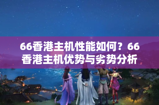 66香港主機性能如何？66香港主機優(yōu)勢與劣勢分析