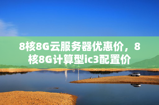 8核8G云服務(wù)器優(yōu)惠價(jià)，8核8G計(jì)算型ic3配置價(jià)