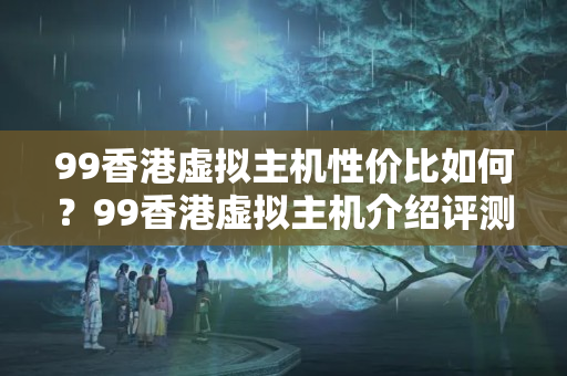 99香港虛擬主機(jī)性價(jià)比如何？99香港虛擬主機(jī)介紹評(píng)測