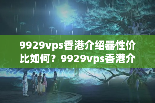 9929vps香港介紹器性價比如何？9929vps香港介紹器優(yōu)勢分析