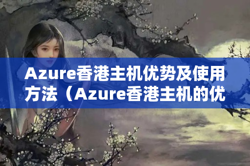 Azure香港主機優(yōu)勢及使用方法（Azure香港主機的優(yōu)勢與應用）