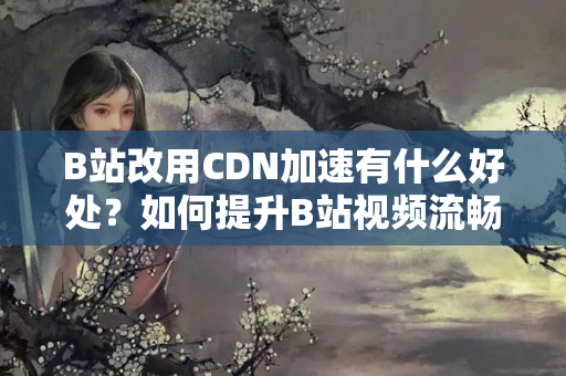 B站改用CDN加速有什么好處？如何提升B站視頻流暢度的方法