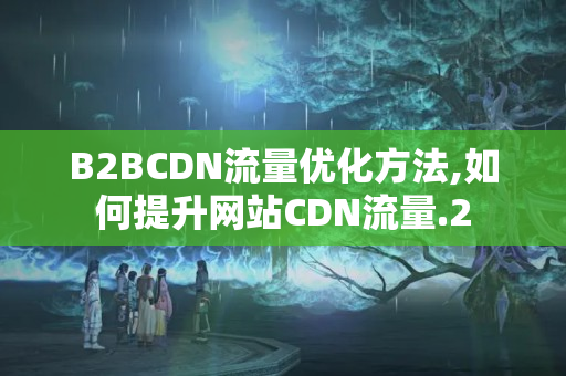 B2BCDN流量?jī)?yōu)化方法,如何提升網(wǎng)站CDN流量