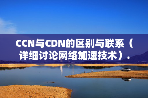 CCN與CDN的區(qū)別與聯(lián)系（詳細(xì)討論網(wǎng)絡(luò)加速技術(shù)）