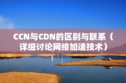 CCN與CDN的區(qū)別與聯(lián)系（詳細討論網(wǎng)絡加速技術(shù)）