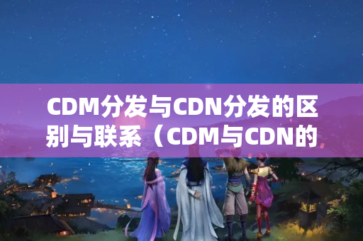 CDM分發(fā)與CDN分發(fā)的區(qū)別與聯(lián)系（CDM與CDN的優(yōu)劣比較）