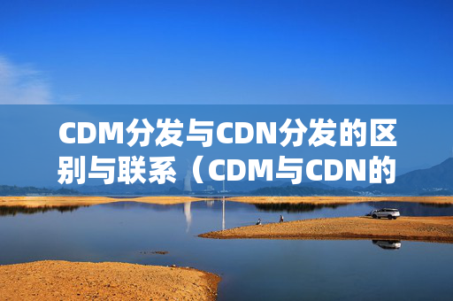 CDM分發(fā)與CDN分發(fā)的區(qū)別與聯(lián)系（CDM與CDN的優(yōu)劣比較）