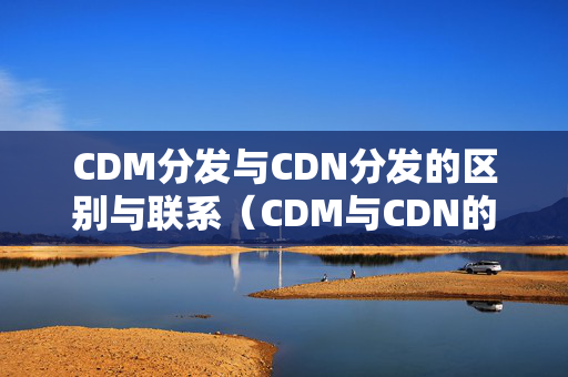 CDM分發(fā)與CDN分發(fā)的區(qū)別與聯(lián)系（CDM與CDN的優(yōu)劣比較）