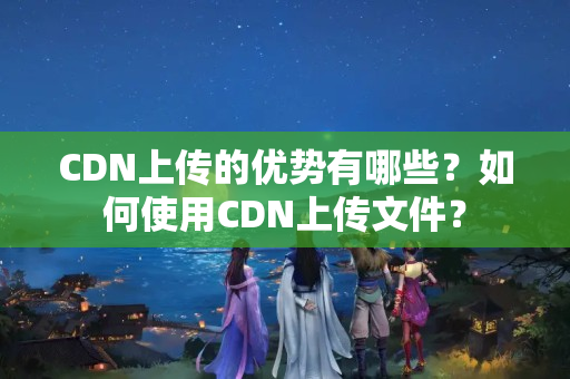 CDN上傳的優(yōu)勢有哪些？如何使用CDN上傳文件？