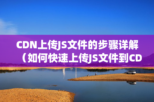 CDN上傳JS文件的步驟詳解（如何快速上傳JS文件到CDN）