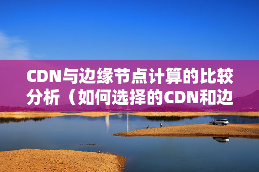 CDN與邊緣節(jié)點(diǎn)計(jì)算的比較分析（如何選擇的CDN和邊緣節(jié)點(diǎn)計(jì)算方法）