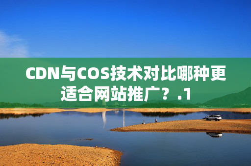 CDN與COS技術(shù)對(duì)比哪種更適合網(wǎng)站推廣？