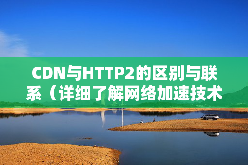 CDN與HTTP2的區(qū)別與聯(lián)系（詳細(xì)了解網(wǎng)絡(luò)加速技術(shù)）