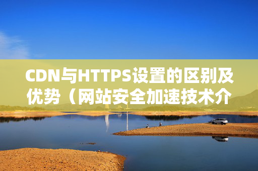 CDN與HTTPS設(shè)置的區(qū)別及優(yōu)勢（網(wǎng)站安全加速技術(shù)介紹）