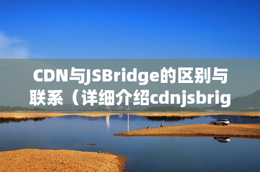 CDN與JSBridge的區(qū)別與聯(lián)系（詳細(xì)介紹cdnjsbrige）