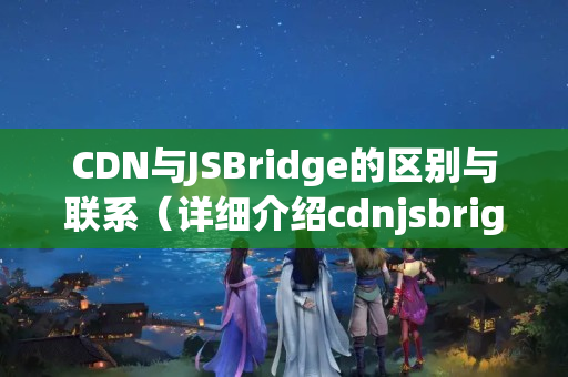 CDN與JSBridge的區(qū)別與聯(lián)系（詳細(xì)介紹cdnjsbrige）