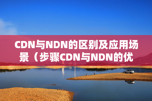 CDN與NDN的區(qū)別及應用場景（步驟CDN與NDN的優(yōu)勢與劣勢）