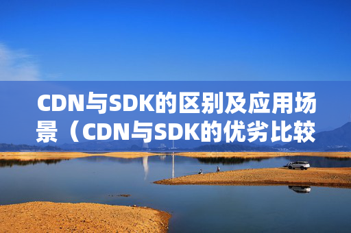 CDN與SDK的區(qū)別及應用場景（CDN與SDK的優(yōu)劣比較）