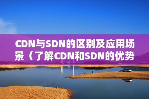 CDN與SDN的區(qū)別及應(yīng)用場景（了解CDN和SDN的優(yōu)勢和特點）