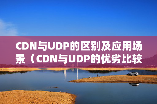 CDN與UDP的區(qū)別及應(yīng)用場(chǎng)景（CDN與UDP的優(yōu)劣比較）