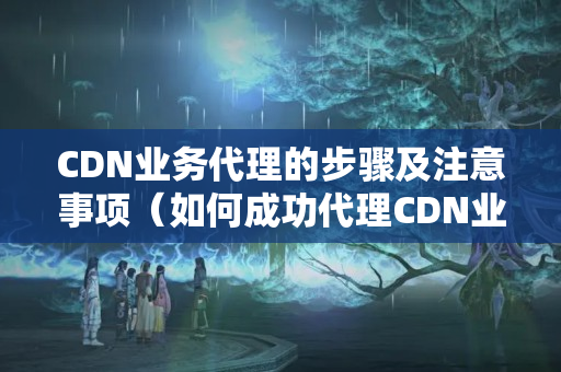 CDN業(yè)務代理的步驟及注意事項（如何成功代理CDN業(yè)務）