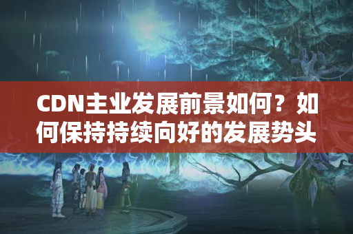 CDN主業(yè)發(fā)展前景如何？如何保持持續(xù)向好的發(fā)展勢頭？