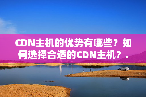 CDN主機(jī)的優(yōu)勢(shì)有哪些？如何選擇合適的CDN主機(jī)？