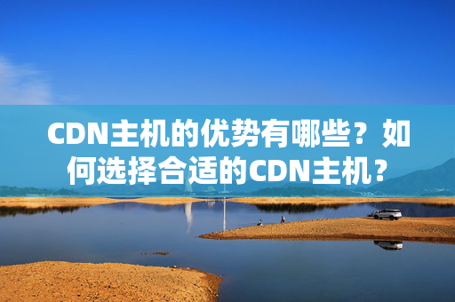 CDN主機(jī)的優(yōu)勢(shì)有哪些？如何選擇合適的CDN主機(jī)？