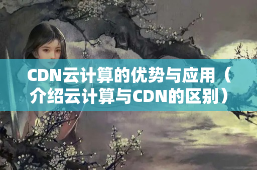 CDN云計算的優(yōu)勢與應(yīng)用（介紹云計算與CDN的區(qū)別）