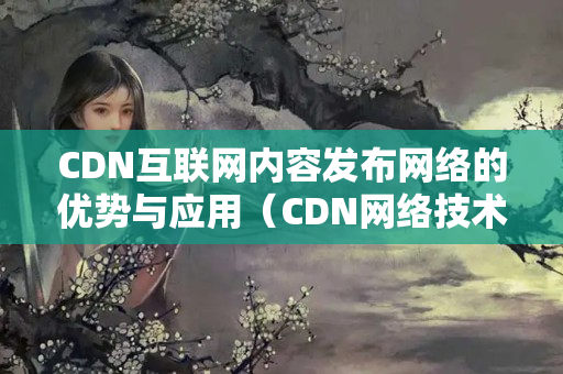 CDN互聯(lián)網(wǎng)內(nèi)容發(fā)布網(wǎng)絡(luò)的優(yōu)勢(shì)與應(yīng)用（CDN網(wǎng)絡(luò)技術(shù)實(shí)現(xiàn)內(nèi)容發(fā)布）