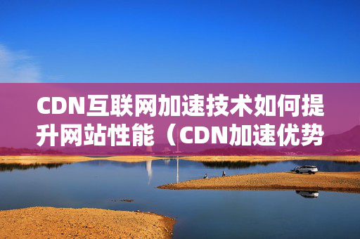 CDN互聯(lián)網(wǎng)加速技術(shù)如何提升網(wǎng)站性能（CDN加速優(yōu)勢(shì)及應(yīng)用場(chǎng)景）