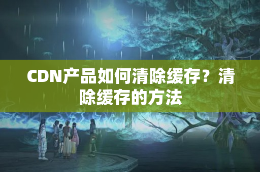 CDN產(chǎn)品如何清除緩存？清除緩存的方法