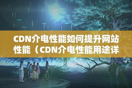 CDN介電性能如何提升網(wǎng)站性能（CDN介電性能用途詳細(xì)剖析）