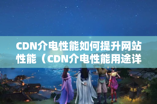 CDN介電性能如何提升網(wǎng)站性能（CDN介電性能用途詳細(xì)剖析）