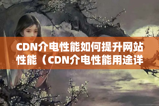 CDN介電性能如何提升網(wǎng)站性能（CDN介電性能用途詳細剖析）