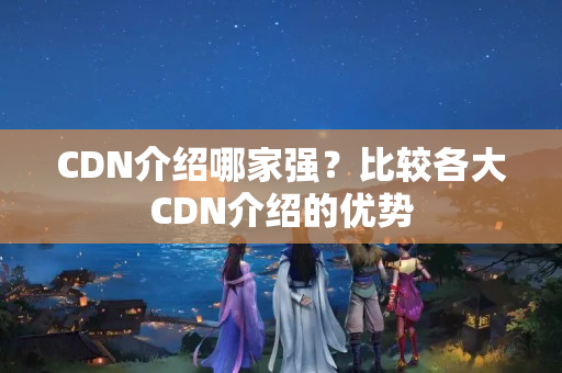 CDN介紹哪家強(qiáng)？比較各大CDN介紹的優(yōu)勢