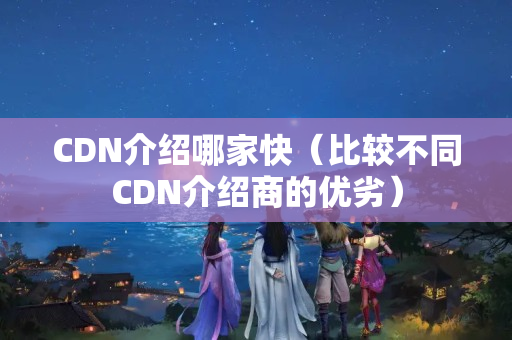 CDN介紹哪家快（比較不同CDN介紹商的優(yōu)劣）