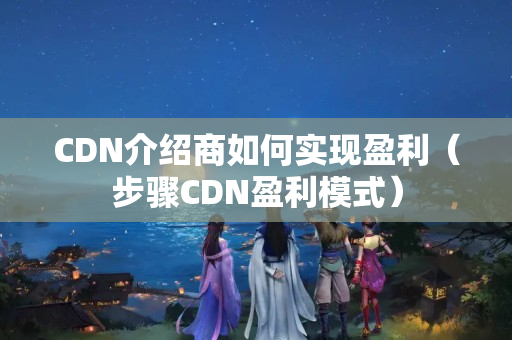 CDN介紹商如何實現(xiàn)盈利（步驟CDN盈利模式）