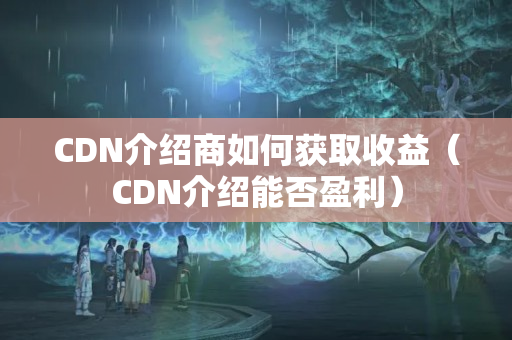 CDN介紹商如何獲取收益（CDN介紹能否盈利）