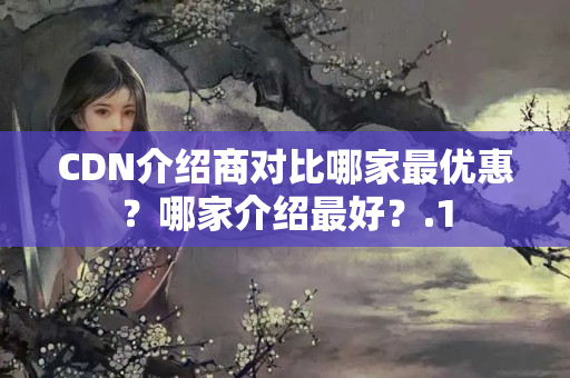 CDN介紹商對比哪家最優(yōu)惠？哪家介紹最好？