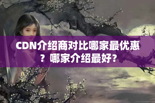 CDN介紹商對比哪家最優(yōu)惠？哪家介紹最好？