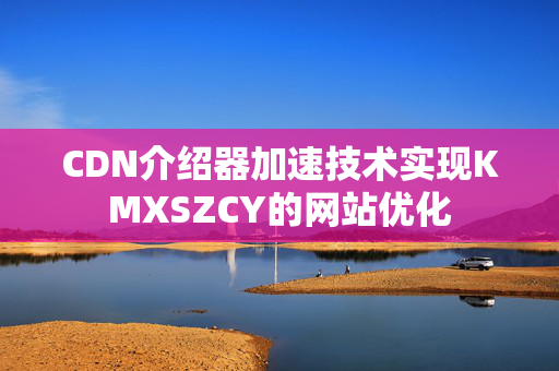 CDN介紹器加速技術(shù)實現(xiàn)KMXSZCY的網(wǎng)站優(yōu)化