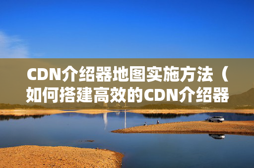 CDN介紹器地圖實施方法（如何搭建高效的CDN介紹器網(wǎng)絡）