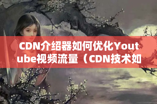 CDN介紹器如何優(yōu)化Youtube視頻流量（CDN技術(shù)如何提升Youtube視頻質(zhì)量）