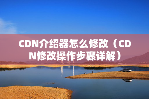 CDN介紹器怎么修改（CDN修改操作步驟詳解）