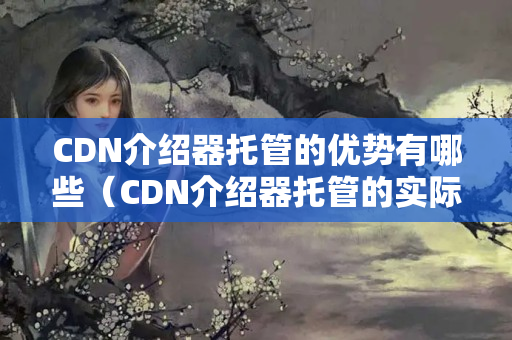 CDN介紹器托管的優(yōu)勢有哪些（CDN介紹器托管的實際應用）