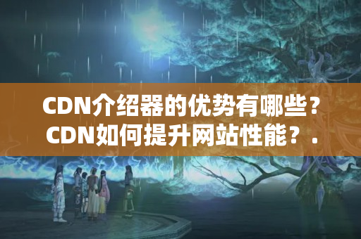 CDN介紹器的優(yōu)勢有哪些？CDN如何提升網(wǎng)站性能？