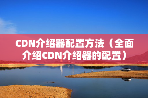 CDN介紹器配置方法（全面介紹CDN介紹器的配置）