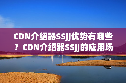 CDN介紹器SSJJ優(yōu)勢(shì)有哪些？CDN介紹器SSJJ的應(yīng)用場(chǎng)景