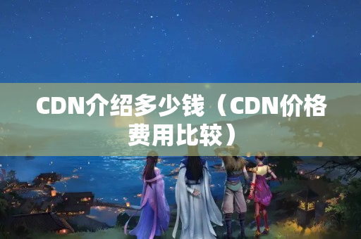 CDN介紹多少錢（CDN價格費用比較）